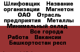 Шлифовщик › Название организации ­ Магнетон, ОАО › Отрасль предприятия ­ Металлы › Минимальный оклад ­ 20 000 - Все города Работа » Вакансии   . Башкортостан респ.